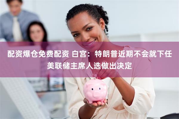 配资爆仓免费配资 白宫：特朗普近期不会就下任美联储主席人选做出决定