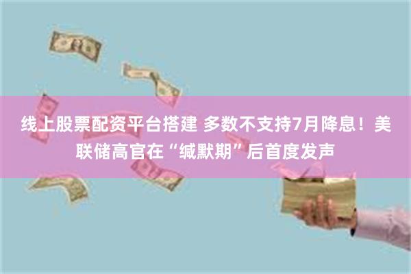 线上股票配资平台搭建 多数不支持7月降息！美联储高官在“缄默期”后首度发声