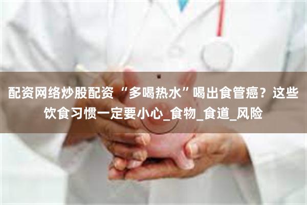 配资网络炒股配资 “多喝热水”喝出食管癌？这些饮食习惯一定要小心_食物_食道_风险