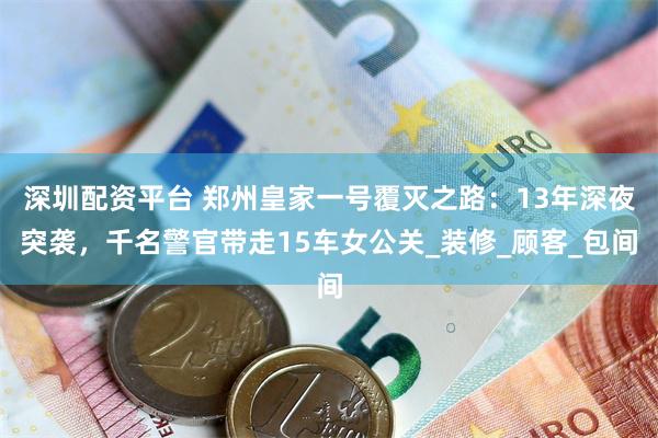 深圳配资平台 郑州皇家一号覆灭之路：13年深夜突袭，千名警官带走15车女公关_装修_顾客_包间