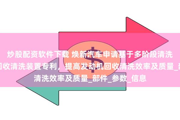 炒股配资软件下载 焕新汽车申请基于多阶段清洗流程的发动机回收清洗装置专利，提高发动机回收清洗效率及质量_部件_参数_信息
