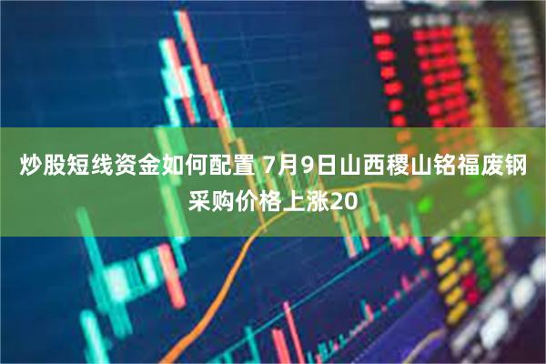 炒股短线资金如何配置 7月9日山西稷山铭福废钢采购价格上涨20