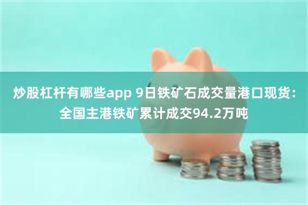 炒股杠杆有哪些app 9日铁矿石成交量港口现货：全国主港铁矿累计成交94.2万吨