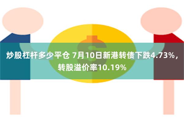 炒股杠杆多少平仓 7月10日新港转债下跌4.73%，转股溢价率10.19%