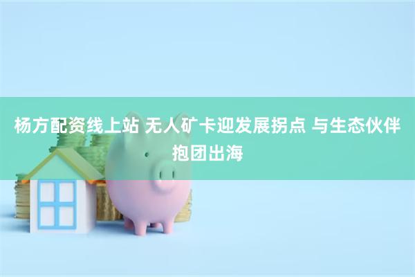 杨方配资线上站 无人矿卡迎发展拐点 与生态伙伴抱团出海
