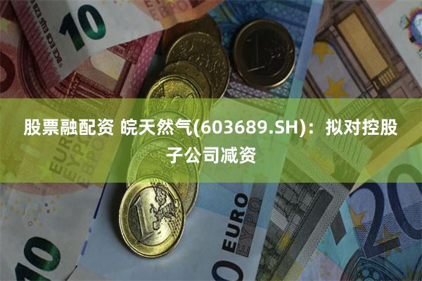 股票融配资 皖天然气(603689.SH)：拟对控股子公司减资