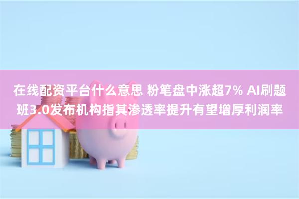在线配资平台什么意思 粉笔盘中涨超7% AI刷题班3.0发布机构指其渗透率提升有望增厚利润率
