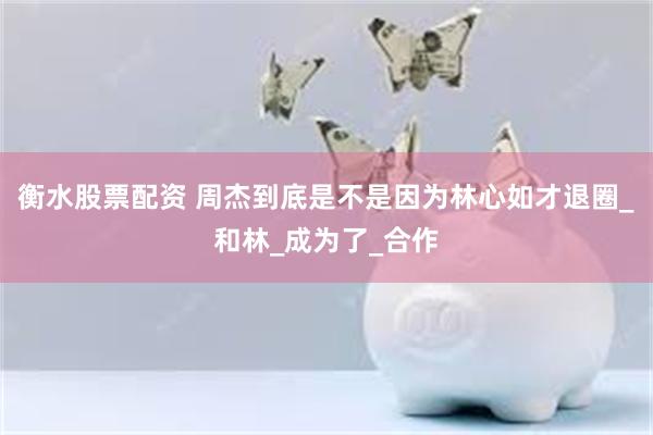 衡水股票配资 周杰到底是不是因为林心如才退圈_和林_成为了_合作