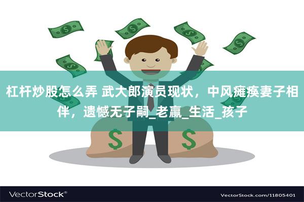 杠杆炒股怎么弄 武大郎演员现状，中风瘫痪妻子相伴，遗憾无子嗣_老赢_生活_孩子