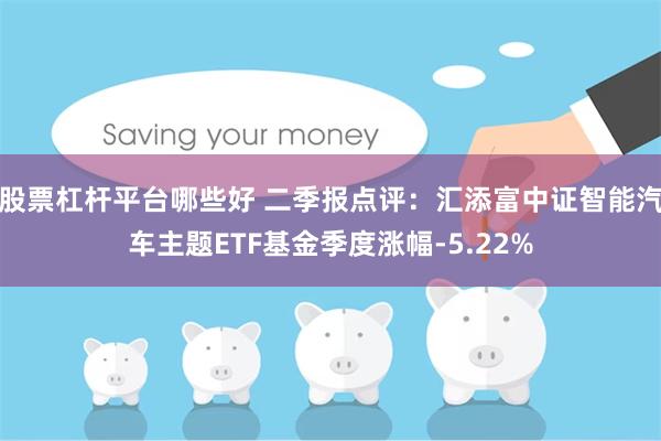 股票杠杆平台哪些好 二季报点评：汇添富中证智能汽车主题ETF基金季度涨幅-5.22%