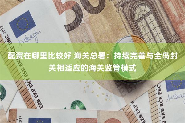 配资在哪里比较好 海关总署：持续完善与全岛封关相适应的海关监管模式
