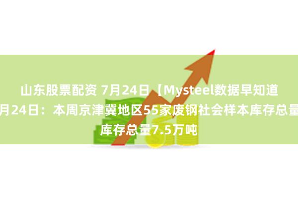 山东股票配资 7月24日【Mysteel数据早知道】截止7月24日：本周京津冀地区55家废钢社会样本库存总量7.5万吨