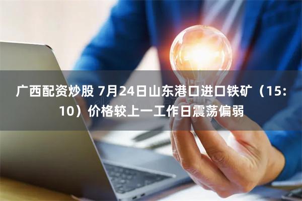 广西配资炒股 7月24日山东港口进口铁矿（15:10）价格较上一工作日震荡偏弱