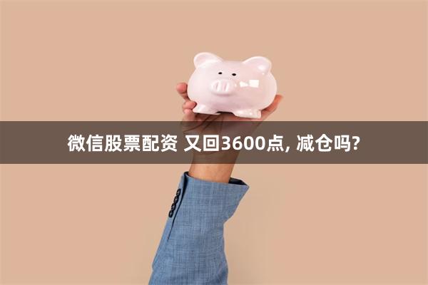 微信股票配资 又回3600点, 减仓吗?