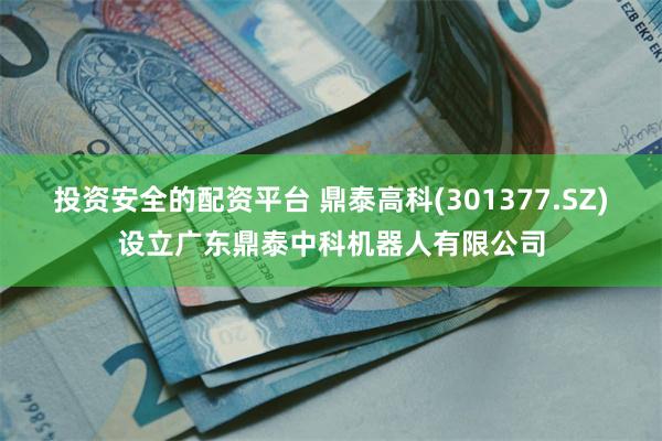 投资安全的配资平台 鼎泰高科(301377.SZ)设立广东鼎泰中科机器人有限公司