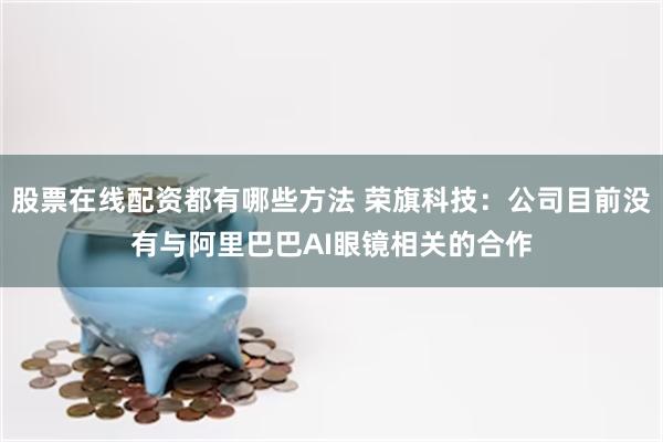 股票在线配资都有哪些方法 荣旗科技：公司目前没有与阿里巴巴AI眼镜相关的合作