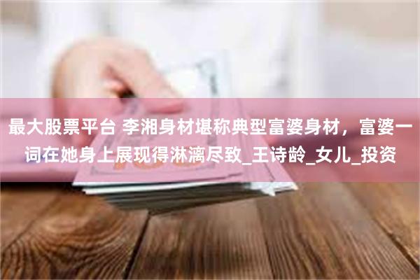最大股票平台 李湘身材堪称典型富婆身材，富婆一词在她身上展现得淋漓尽致_王诗龄_女儿_投资