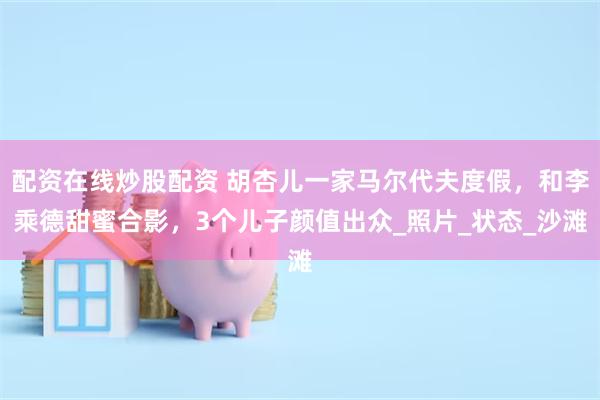 配资在线炒股配资 胡杏儿一家马尔代夫度假，和李乘德甜蜜合影，3个儿子颜值出众_照片_状态_沙滩