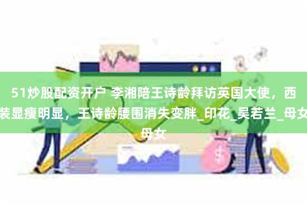 51炒股配资开户 李湘陪王诗龄拜访英国大使，西装显瘦明显，王诗龄腰围消失变胖_印花_吴若兰_母女