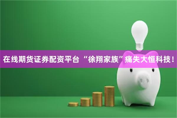 在线期货证券配资平台 “徐翔家族”痛失大恒科技！