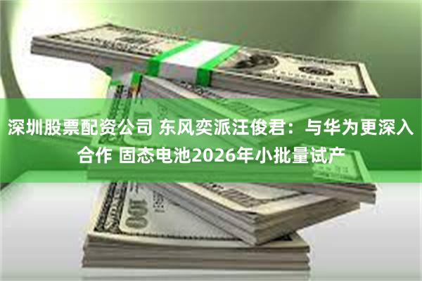 深圳股票配资公司 东风奕派汪俊君：与华为更深入合作 固态电池2026年小批量试产