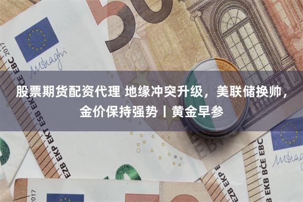 股票期货配资代理 地缘冲突升级，美联储换帅，金价保持强势丨黄金早参