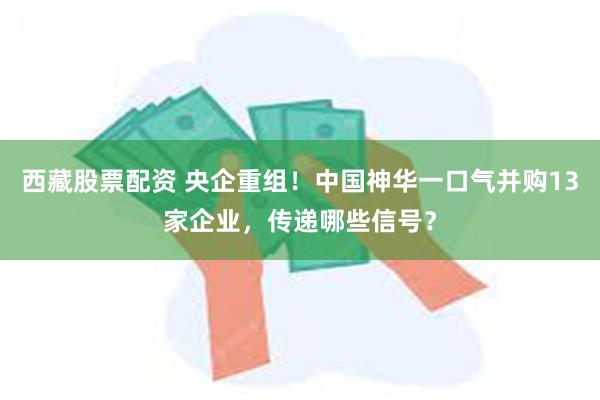 西藏股票配资 央企重组！中国神华一口气并购13家企业，传递哪些信号？