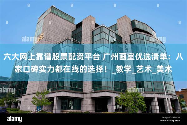 六大网上靠谱股票配资平台 广州画室优选清单：八家口碑实力都在线的选择！_教学_艺术_美术