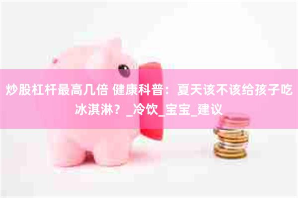 炒股杠杆最高几倍 健康科普：夏天该不该给孩子吃冰淇淋？_冷饮_宝宝_建议