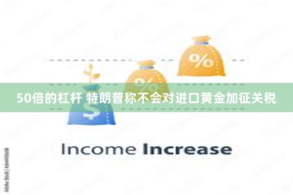 50倍的杠杆 特朗普称不会对进口黄金加征关税
