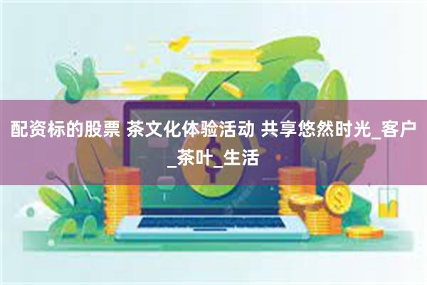 配资标的股票 茶文化体验活动 共享悠然时光_客户_茶叶_生活