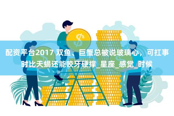 配资平台2017 双鱼、巨蟹总被说玻璃心，可扛事时比天蝎还能咬牙硬撑_星座_感觉_时候